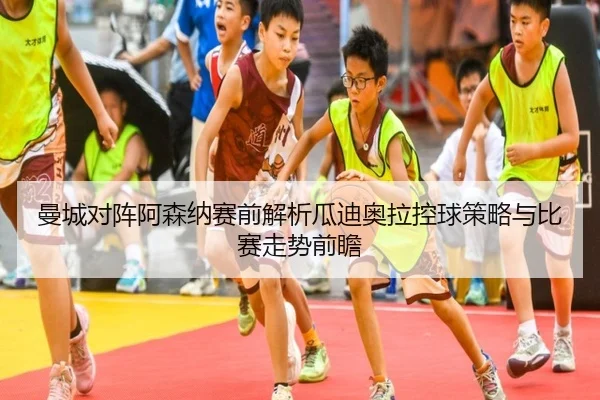 曼城对阵阿森纳赛前解析瓜迪奥拉控球策略与比赛走势前瞻