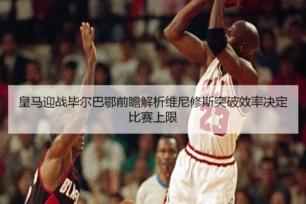 皇马迎战毕尔巴鄂前瞻解析维尼修斯突破效率决定比赛上限