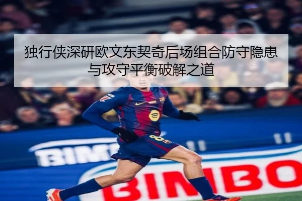 独行侠深研欧文东契奇后场组合防守隐患与攻守平衡破解之道