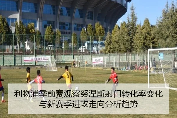 利物浦季前赛观察努涅斯射门转化率变化与新赛季进攻走向分析趋势