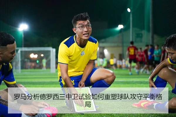 罗马分析德罗西三中卫试验如何重塑球队攻守平衡格局