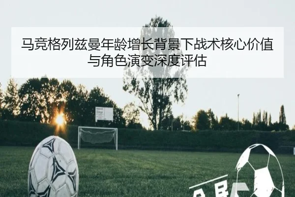 马竞格列兹曼年龄增长背景下战术核心价值与角色演变深度评估