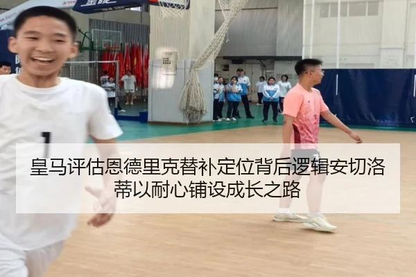 皇马评估恩德里克替补定位背后逻辑安切洛蒂以耐心铺设成长之路